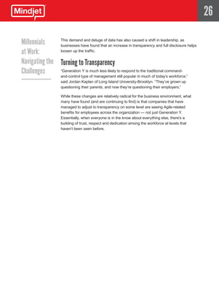 26

Millennials    This demand and deluge of data has also caused a shift in leadership, as
               businesses have found that an increase in transparency and full disclosure helps
at Work:       loosen up the traffic.


Navigating the Turning to Transparency
Challenges     “Generation Y is much less likely to respond to the traditional command-
                     and-control type of management still popular in much of today’s workforce,”
                     said Jordan Kaplan of Long Island University-Brooklyn. “They’ve grown up
                     questioning their parents, and now they’re questioning their employers.”

                     While these changes are relatively radical for the business environment, what
                     many have found (and are continuing to find) is that companies that have
                     managed to adjust to transparency on some level are seeing Agile-related
                     benefits for employees across the organization — not just Generation Y.
                     Essentially, when everyone is in the know about everything else, there’s a
                     building of trust, respect and dedication among the workforce at levels that
                     haven’t been seen before.
 