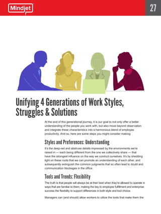 27




Unifying 4 Generations of Work Styles,
Struggles & Solutions
          At the end of this generational journey, it is our goal to not only offer a better
          understanding of the people you work with, but also move beyond observation
          and integrate these characteristics into a harmonious blend of employee
          productivity. And so, here are some steps you might consider making:


          Styles and Preferences: Understanding
          It’s the deep-set and abstruse details impressed by the environments we’re
          raised in — each being different from the one we collectively share — that
          have the strongest influence on the way we conduct ourselves. It’s by shedding
          light on these roots that we can promote an understanding of each other, and
          subsequently extinguish the common judgments that so often lead to doubt and
          communication blockages in the office.


          Tools and Trends: Flexibility
          The truth is that people will always be at their best when they’re allowed to operate in
          ways that are familiar to them, making the key to employee fulfillment and enterprise
          success the flexibility to support differences in both style and tool choice.

          Managers can (and should) allow workers to utilize the tools that make them the
 