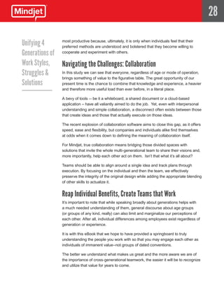 28

Unifying 4     most productive because, ultimately, it is only when individuals feel that their
               preferred methods are understood and bolstered that they become willing to
Generations of cooperate and experiment with others.
Work Styles,   Navigating the Challenges: Collaboration
Struggles &    In this study we can see that everyone, regardless of age or mode of operation,
               brings something of value to the figurative table. The great opportunity of our
Solutions      present time is the chance to combine that knowledge and experience, a heavier
                     and therefore more useful load than ever before, in a literal place.

                     A bevy of tools -- be it a whiteboard, a shared document or a cloud-based
                     application – have all valiantly aimed to do the job. Yet, even with interpersonal
                     understanding and simple collaboration, a disconnect often exists between those
                     that create ideas and those that actually execute on those ideas.

                     The recent explosion of collaboration software aims to close this gap, as it offers
                     speed, ease and flexibility, but companies and individuals alike find themselves
                     at odds when it comes down to defining the meaning of collaboration itself.

                     For Mindjet, true collaboration means bridging those divided spaces with
                     solutions that invite the whole multi-generational team to share their visions and,
                     more importantly, help each other act on them. Isn’t that what it’s all about?

                     Teams should be able to align around a single idea and track plans through
                     execution. By focusing on the individual and then the team, we effectively
                     preserve the integrity of the original design while adding the appropriate blending
                     of other skills to actualize it.


                     Reap Individual Benefits, Create Teams that Work
                     It’s important to note that while speaking broadly about generations helps with
                     a much needed understanding of them, general discourse about age groups
                     (or groups of any kind, really) can also limit and marginalize our perceptions of
                     each other. After all, individual differences among employees exist regardless of
                     generation or experience.

                     It is with this eBook that we hope to have provided a springboard to truly
                     understanding the people you work with so that you may engage each other as
                     individuals of immanent value–not groups of dated conventions.

                     The better we understand what makes us great and the more aware we are of
                     the importance of cross-generational teamwork, the easier it will be to recognize
                     and utilize that value for years to come.
 