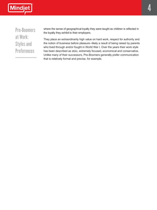 4

Pre-Boomers   where the sense of geographical loyalty they were taught as children is reflected in
              the loyalty they exhibit to their employers.
at Work:      They place an extraordinarily high value on hard work, respect for authority and

Styles and    the notion of business before pleasure--likely a result of being raised by parents
              who lived through and/or fought in World War I. Over the years their work style
Preferences   has been described as stoic, extremely focused, economical and conservative.
              Unlike many of their successors, Pre-Boomers generally prefer communication
              that is relatively formal and precise, for example.
 
