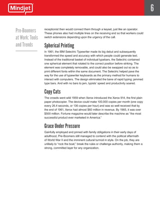 6

Pre-Boomers      receptionist then would connect them through a keyset, just like an operator.
                 These phones also had multiple lines on the receiving end so that workers could
at Work: Tools   switch extensions depending upon the urgency of the call.


and Trends       Spherical Printing
                 In 1961, the IBM Selectric Typewriter made its big debut and subsequently
                 transformed the speed and accuracy with which people could generate text.
                 Instead of the traditional basket of individual typebars, the Selectric contained
                 one spherical element that rotated to the correct position before striking. The
                 element was completely removable, and could also be swapped out so as to
                 print different fonts within the same document. The Selectric helped pave the
                 way for the use of typewriter keyboards as the primary method for humans to
                 interact with computers. The design eliminated the bane of rapid typing: jammed
                 type bars. And with no bars to jam, typists’ speed and productivity soared.


                 Copy Cats
                 The crowds went wild 1959 when Xerox introduced the Xerox 914, the first plain
                 paper photocopier. The device could make 100,000 copies per month (one copy
                 every 26.4 seconds, or 136 copies per hour) and was so well received that by
                 the end of 1961, Xerox had almost $60 million in revenue. By 1965, it was over
                 $500 million. Fortune magazine would later describe the machine as “the most
                 successful product ever marketed in America.”


                 Grace Under Pressure
                 Gainfully employed and pinned with family obligations in their early days of
                 adulthood, Pre-Boomers still managed to contend with the political aftermath
                 of World War II and the imminent cultural turmoil in style. On the job, they are
                 unlikely to “rock the boat,” break the rules or challenge authority, making them a
                 strong, committed layer for any organization.
 
