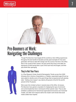 7




Pre-Boomers at Work:
Navigating the Challenges
         Though Pre-Boomers have largely left the workforce, their shifting experiences
         throughout the last handful of decades provide great examples for how each
         generation will have to deal with change over the course of its time in the office.
         Now in the sunset of their careers, the pain points they bring to the table are
         byproducts of both having been a part of the work force the longest, and their
         post World War upbringing.


         They’re Not Your Peers
         In a Pew Research Center Social & Demographic Trends survey from 2009
         (Growing Old in America: Expectations vs. Reality), respondents ages 65 and up
         were asked to identify some of the good things they’ve experienced with growing
         older. “Getting more respect” was cited by 56 percent of the 65-74s and 62
         percent of the 75-plusers.

         We’ve seen this mindset surface in several areas of the office. As bosses,
         Pre-Boomers have gained a reputation for displaying the type of command-
         and-control leadership that is reminiscent of their parents’ style. They’ve also
         exhibited a preference for hierarchical organizational structures over horizontal
         models, and often don’t respond well to the modern work trends that social
         media outlets have inspired.
 