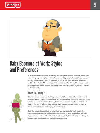 9




Baby Boomers at Work: Styles
and Preferences
         At approximately 79 million, the Baby Boomer generation is massive. Individuals
         from this group were gifted with values shaped by several favorable events: our
         landing on the moon, John F. Kennedy in office, the Peace Corps, Woodstock,
         and the Civil Rights Movement, just to name a few. For them, life was powered
         by an optimistic belief system that associated hard work with significant change
         and opportunity.


         Game On. Bring It.
         Boomers are a proud bunch. They have fought for and seen far healthier and
         wealthier world conditions than those who came before them and, thus far, those
         who have come after them. Having been raised by parents of an established
         style in this era of reform, they entered their careers as advocates of both a
         strong work ethic and challenging the status quo.

         Over the years, this cocktail of behaviors has translated to high levels of
         competition, confidence, self-reliance, motivation by way of prestige, and the
         alignment of position with self-worth. In other words, they will stop at nothing to
         prove their commitment and value to the workplace.
 