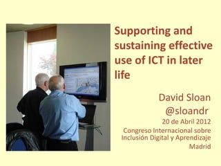 Supporting and
sustaining effective
use of ICT in later
life
             David Sloan
              @sloandr
               20 de Abril 2012
  Congreso Internacional sobre
 Inclusión Digital y Aprendizaje
                         Madrid
 