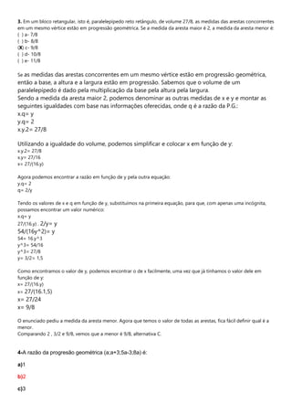 3. Em um bloco retangular, isto é, paralelepípedo reto retângulo, de volume 27/8, as medidas das arestas concorrentes
em um mesmo vértice estão em progressão geométrica. Se a medida da aresta maior é 2, a medida da aresta menor é:
( ) a- 7/8
( ) b- 8/8
(X) c- 9/8
( ) d- 10/8
( ) e- 11/8
Se as medidas das arestas concorrentes em um mesmo vértice estão em progressão geométrica,
então a base, a altura e a largura estão em progressão. Sabemos que o volume de um
paralelepípedo é dado pela multiplicação da base pela altura pela largura.
Sendo a medida da aresta maior 2, podemos denominar as outras medidas de x e y e montar as
seguintes igualdades com base nas informações oferecidas, onde q é a razão da P.G.:
x.q= y
y.q= 2
x.y.2= 27/8
Utilizando a igualdade do volume, podemos simplificar e colocar x em função de y:
x.y.2= 27/8
x.y= 27/16
x= 27/(16.y)
Agora podemos encontrar a razão em função de y pela outra equação:
y.q= 2
q= 2/y
Tendo os valores de x e q em função de y, substituímos na primeira equação, para que, com apenas uma incógnita,
possamos encontrar um valor numérico:
x.q= y
27/(16.y) . 2/y= y
54/(16y^2)= y
54= 16.y^3
y^3= 54/16
y^3= 27/8
y= 3/2= 1,5
Como encontramos o valor de y, podemos encontrar o de x facilmente, uma vez que já tínhamos o valor dele em
função de y:
x= 27/(16.y)
x= 27/(16.1,5)
x= 27/24
x= 9/8
O enunciado pediu a medida da aresta menor. Agora que temos o valor de todas as arestas, fica fácil definir qual é a
menor.
Comparando 2 , 3/2 e 9/8, vemos que a menor é 9/8, alternativa C.
4-A razão da progresão geométrica (a;a+3;5a-3;8a) é:
a)1
b)2
c)3
 