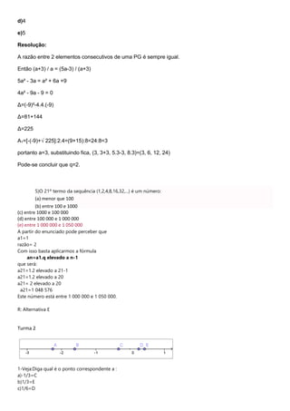 d)4
e)5
Resolução:
A razão entre 2 elementos consecutivos de uma PG é sempre igual.
Então (a+3) / a = (5a-3) / (a+3)
5a² - 3a = a² + 6a +9
4a² - 9a - 9 = 0
Δ=(-9)²-4.4.(-9)
Δ=81+144
Δ=225
A1=[-(-9)+√ 225]:2.4=(9+15):8=24:8=3
portanto a=3, substituindo fica, (3, 3+3, 5.3-3, 8.3)=(3, 6, 12, 24)
Pode-se concluir que q=2.
5)O 21º termo da sequência (1,2,4,8,16,32,...) é um número:
(a) menor que 100
(b) entre 100 e 1000
(c) entre 1000 e 100 000
(d) entre 100 000 e 1 000 000
(e) entre 1 000 000 e 1 050 000
A partir do enunciado pode perceber que
a1=1
razão= 2
Com isso basta aplicarmos a fórmula
an=a1.q elevado a n-1
que será:
a21=1.2 elevado a 21-1
a21=1.2 elevado a 20
a21= 2 elevado a 20
a21=1 048 576
Este número está entre 1 000 000 e 1 050 000.
R: Alternativa E
Turma 2
1-Veja:Diga qual é o ponto correspondente a :
a)-1/3=C
b)1/3=E
c)1/6=D
 