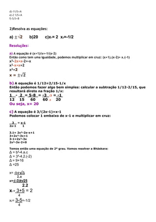 d)-11/5=A
e)-2 1/5=A
f)-5/3=B
2)Resolva as equações:
a) ±√2 b)20 c)x1= 2 x2=-1/2
Resoluções:
a) A equação é (x+1)/x=-1/(x-2)
Então como tem uma igualdade, podemos multiplicar em cruz: (x+1).(x-2)= x.(-1)
x²-2x+x-2=-x
x²-x+x=2
x²=2
x = ±√𝟐
b) A equação é 1/12=2/15-1/x
Então podemos fazer algo bem simples: calcular a subtração 1/12-2/15, que
resultará direto na fração 1/x:
1 - 2 = 5-8 = -3 :3 = -1
12 15 60 60 :3 20
Ou seja, x= 20
c) A equação é 3/(2x-1)=x-1
Podemos colocar 1 embaixo de x-1 e multiplicar em cruz:
3 = x-1
2x-1 1
3.1= 2x²-2x-x+1
3=2x²-3x+1
3-1=2x²-3x
2x²-3x-2=0
Temos então uma equação de 2º grau. Vamos resolver a Bháskara:
Δ = b²-4.a.c
Δ = 3²-4.2.(-2)
Δ = 9+16
Δ =25
x= -b±√Δ
2.a
x=-(-3)±√25
2.2
x1= 3+5 = 2
4
x2= 3-5=-1/2
4
 
