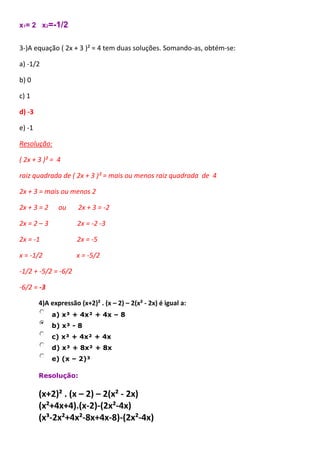x1= 2 x2=-1/2
3-)A equação ( 2x + 3 )² = 4 tem duas soluções. Somando-as, obtém-se:
a) -1/2
b) 0
c) 1
d) -3
e) -1
Resolução:
( 2x + 3 )² = 4
raiz quadrada de ( 2x + 3 )² = mais ou menos raiz quadrada de 4
2x + 3 = mais ou menos 2
2x + 3 = 2 ou 2x + 3 = -2
2x = 2 – 3 2x = -2 -3
2x = -1 2x = -5
x = -1/2 x = -5/2
-1/2 + -5/2 = -6/2
-6/2 = -3
4)A expressão (x+2)² . (x – 2) – 2(x² - 2x) é igual a:
a) x³ + 4x² + 4x – 8
b) x³ - 8
c) x³ + 4x² + 4x
d) x³ + 8x² + 8x
e) (x – 2)³
Resolução:
(x+2)² . (x – 2) – 2(x² - 2x)
(x²+4x+4).(x-2)-(2x²-4x)
(x³-2x²+4x²-8x+4x-8)-(2x²-4x)
 