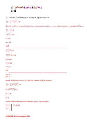 x³-2x²+4x²-8x+4x-8-2x²+4x
x³-8
5) A soma das raízes da equação (3-x/7)((4x-20)/3)=0 é igual a:
(3 −
x
7
) (
4𝑥−20
3
) = 0
Quando você tem um produto igual a zero, basta igualar cada um a zero, aí basta resolver a equação do 1º grau:
(3 −
x
7
) = 0
3.7 –
𝑥
7
.7 = 0.7
21-x=0
-x = -21
X=21
-------------------------------------------------------------------------------------------------------------
(
4x−20
3
) = 0
4𝑥−20
3
. 3 = 0.3
4x-20 = 0
4x= 0+20
4x= 20
X=5
--------------------------------------------------------------------------------------------------------------
X1= 21
X2= 5
Agora, para conferirmos, é só substituir o X pelo valor de cada um:
(3 −
21
7
) (
4.5−20
3
) = 0
(3-3) (
20−20
3
) = 0
0 .
0
3
= 0
0 = 0
Agora, devemos fazer a soma das raízes, pois é o que se pede:
X1= 21 21+5= 26
X2= 5
RESPOSTA: A soma das raízes é 26.
 