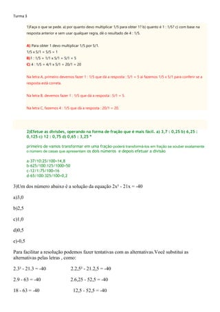 Turma 3
1)Faça o que se pede. a) por quanto devo multiplicar 1/5 para obter 1? b) quanto é 1 : 1/5? c) com base na
resposta anterior e sem usar qualquer regra, dê o resultado de 4 : 1/5.
A) Para obter 1 devo multiplicar 1/5 por 5/1.
1/5 x 5/1 = 5/5 = 1
B)1 : 1/5 = 1/1 x 5/1 = 5/1 = 5
C) 4 : 1/5 = 4/1 x 5/1 = 20/1 = 20
Na letra A, primeiro devemos fazer 1 : 1/5 que dá a resposta : 5/1 = 5 aí fazemos 1/5 x 5/1 para conferir se a
resposta está correta.
Na letra B, devemos fazer 1 : 1/5 que dá a resposta : 5/1 = 5.
Na letra C, fazemos 4 : 1/5 que dá a resposta : 20/1 = 20.
2)Efetue as divisões, operando na forma de fração que é mais fácil. a) 3,7 : 0,25 b) 6,25 :
0,125 c) 12 : 0,75 d) 0,65 : 3,25 *
primeiro de vamos transformar em uma fração-poderá transformá-los em fração se souber exatamente
o número de casas que apresentam os dois números e depois efetuar a divisão
a-37/10:25/100=14,8
b-625/100:125/1000=50
c-12/1:75/100=16
d-65/100:325/100=0,2
3)Um dos número abaixo é a solução da equação 2x² - 21x = -40
a)3,0
b)2,5
c)1,0
d)0,5
e)-0,5
Para facilitar a resolução podemos fazer tentativas com as alternativas.Você substitui as
alternativas pelas letras , como:
2.3² - 21.3 = -40 2.2,5² - 21.2,5 = -40
2.9 - 63 = -40 2.6,25 - 52,5 = -40
18 - 63 = -40 12,5 - 52,5 = -40
 