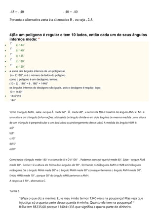 -45 = - 40 - 40 = -40
Portanto a alternativa certa é a alternativa B , ou seja , 2,5.
4)Se um polígono é regular e tem 10 lados, então cada um de seus ângulos
internos mede: *
 a) 144°
 b) 140°
 c) 135°
 d) 130°
 e) 120°
 a soma dos ângulos internos de um polígono é
(n - 2)180°, n é o número de lados do polígono
como o polígono é um decágono, temos:
(10 - 2) . 180° = 8 . 180° = 1440°
os ângulos internos do decágono são iguais, pois o decágono é regular, logo:
10 = 1440°
 1440°/10
144°
5) No triângulo MAU , sabe -se que Â mede 60° , Û , mede 40° , a semirreta MB é bissetriz do ângulo AMU e MH é
uma altura do triângulo.(Informações: a bissetriz de ângulo divide-o em dois ângulos de mesma medida ; uma altura
de um triângulo é perpendicular a um dos lados ou prolongamento desse lado.) A medida do ângulo HBM é:
a)5°
b)8°
c)10°
d)15°
e)20°
Como todo triângulo mede 180° e a soma de Â e Û é 100° . Podemos concluir que M mede 80°. Sabe - se que AMB
mede 40° . Como H é a altura ele forma dois ângulos de 90° , formando os triângulos AMH e HMB em triângulos
retângulos. Se o ângulo MHA mede 90° e o ângulo MAH mede 60° consequentemente o ângulo AMH mede 30° .
Então HMB mede 10° , porque 30° do ângulo AMB pertence a AMH.
A resposta é 10° , alternativa C.
Turma 5
1)Veja o que diz a menina: Eu e meu irmão temos 1340 reais na poupança! Mas veja que
injustiça: só a quarta parte dessa quantia é minha. Quanto ela tem na poupança? *
R:Ela tem R$335,00 porque 1340:4=335 que significa a quarta parte do dinheiro.
 