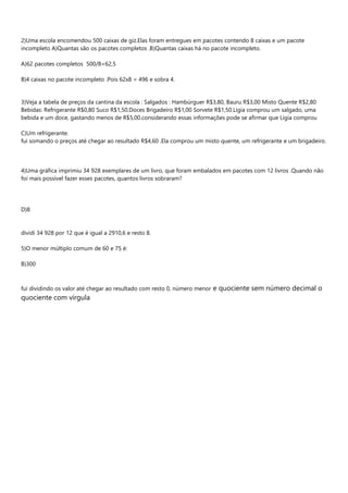 2)Uma escola encomendou 500 caixas de giz.Elas foram entregues em pacotes contendo 8 caixas e um pacote
incompleto A)Quantas são os pacotes completos .B)Quantas caixas há no pacote incompleto.
A)62 pacotes completos 500/8=62,5
B)4 caixas no pacote incompleto .Pois 62x8 = 496 e sobra 4.
3)Veja a tabela de preços da cantina da escola : Salgados : Hambúrguer R$3,80, Bauru R$3,00 Misto Quente R$2,80
Bebidas: Refrigerante R$0,80 Suco R$1,50.Doces Brigadeiro R$1,00 Sorvete R$1,50.Ligia comprou um salgado, uma
bebida e um doce, gastando menos de R$5,00.considerando essas informações pode se afirmar que Lígia comprou
C)Um refrigerante.
fui somando o preços até chegar ao resultado R$4,60 .Ela comprou um misto quente, um refrigerante e um brigadeiro.
4)Uma gráfica imprimiu 34 928 exemplares de um livro, que foram embalados em pacotes com 12 livros .Quando não
foi mais possível fazer esses pacotes, quantos livros sobraram?
D)8
dividi 34 928 por 12 que é igual a 2910,6 e resto 8.
5)O menor múltiplo comum de 60 e 75 é:
B)300
fui dividindo os valor até chegar ao resultado com resto 0, número menor e quociente sem número decimal o
quociente com vírgula
 
