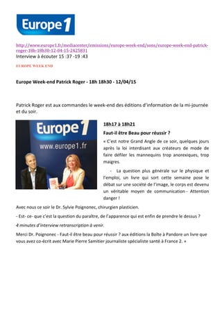  
	
  
	
  
	
  
	
  
http://www.europe1.fr/mediacenter/emissions/europe-­‐week-­‐end/sons/europe-­‐week-­‐end-­‐patrick-­‐
roger-­‐18h-­‐18h30-­‐12-­‐04-­‐15-­‐2425831	
  
Interview	
  à	
  écouter	
  15	
  :37	
  -­‐19	
  :43	
  
EUROPE WEEK END
Europe	
  Week-­‐end	
  Patrick	
  Roger	
  -­‐	
  18h	
  18h30	
  -­‐	
  12/04/15	
  
	
  
Patrick	
  Roger	
  est	
  aux	
  commandes	
  le	
  week-­‐end	
  des	
  éditions	
  d’information	
  de	
  la	
  mi-­‐journée	
  
et	
  du	
  soir.	
  
	
  
18h17	
  à	
  18h21	
  
Faut-­‐il	
  être	
  Beau	
  pour	
  réussir	
  ?	
  	
  
«	
  C’est	
  notre	
  Grand	
  Angle	
  de	
  ce	
  soir,	
  quelques	
  jours	
  
après	
   la	
   loi	
   interdisant	
   aux	
   créateurs	
   de	
   mode	
   de	
  
faire	
   défiler	
   les	
   mannequins	
   trop	
   anorexiques,	
   trop	
  
maigres.	
  
-­‐ La	
   question	
   plus	
   générale	
   sur	
   le	
   physique	
   et	
  
l’emploi,	
   un	
   livre	
   qui	
   sort	
   cette	
   semaine	
   pose	
   le	
  
débat	
  sur	
  une	
  société	
  de	
  l’image,	
  le	
  corps	
  est	
  devenu	
  
un	
   véritable	
   moyen	
   de	
   communication	
  -­‐	
   Attention	
  
danger	
  !	
  	
  
Avec	
  nous	
  ce	
  soir	
  le	
  Dr.	
  Sylvie	
  Poignonec,	
  chirurgien	
  plasticien.	
  
-­‐	
  Est-­‐	
  ce-­‐	
  que	
  c’est	
  la	
  question	
  du	
  paraître,	
  de	
  l’apparence	
  qui	
  est	
  enfin	
  de	
  prendre	
  le	
  dessus	
  ?	
  	
  
4	
  minutes	
  d’interview	
  retranscription	
  à	
  venir.	
  
Merci	
  Dr.	
  Poignonec	
  -­‐	
  Faut-­‐il	
  être	
  beau	
  pour	
  réussir	
  ?	
  aux	
  éditions	
  la	
  Boîte	
  à	
  Pandore	
  un	
  livre	
  que	
  
vous	
  avez	
  co-­‐écrit	
  avec	
  Marie	
  Pierre	
  Samitier	
  journaliste	
  spécialiste	
  santé	
  à	
  France	
  2.	
  »	
  
	
  
	
  
	
  
 
