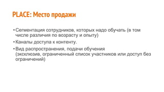 •Сегментация сотрудников, которых надо обучать (в том
числе различия по возрасту и опыту)
•Каналы доступа к контенту.
•Вид распространения, подачи обучения
(эксклюзив, ограниченный список участников или доступ без
ограничений)
PLACE: Место продажи
 