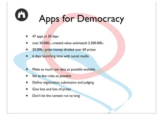 Apps for Democracy
•   47 apps in 30 days

•   cost 50.000,-, created value estimated: 2.300.000,-

•   20.000,- prize money divided over 60 prizes

•   6 days launching time with social media


•   Make as much raw data as possible available

•   Set as few rules as possible

•   Deﬁne registration, submission and judging

•   Give lots and lots of prizes

•   Don’t let the contest run to long
 