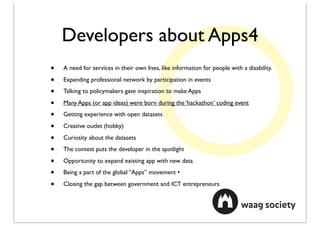 Developers about Apps4
•   A need for services in their own lives, like information for people with a disability.

•   Expanding professional network by participation in events

•   Talking to policymakers gave inspiration to make Apps

•   Many Apps (or app ideas) were born during the ‘hackathon’ coding event

•   Getting experience with open datasets

•   Creative outlet (hobby)

•   Curiosity about the datasets

•   The contest puts the developer in the spotlight

•   Opportunity to expand existing app with new data

•   Being a part of the global “Apps” movement •

•   Closing the gap between government and ICT entrepreneurs
 
