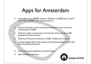 Apps for Amsterdam
•   Amsterdam has ca. 780,000 residents • Of these, ca. 45,000 work in the IT
    sector and ca. 48,000 in the creative industries


•   Total out of pocket costs for kickoff event, hackathon event and award
    ceremony: Euro 16,000.-

•   Total hours spent on preparation and execution of the contest: ca. 900
    (between the three partners)

•   Total cost of the price money: Euro 14,500.-, divided over 21 prizes

•   Funding throught Open Cities (project co-funded by European Union) plus
    Economic Affairs Amsterdam


•   22 data sets made available by city of Amsterdam

•   Total of 48 Apps submitted
 