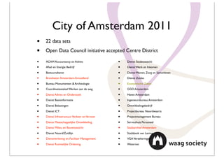 City of Amsterdam 2011
•   22 data sets

•   Open Data Council initiative accepted Centre District

•   ACAM Accountancy en Advies                 •   Dienst Stadstoezicht

•   Afval en Energie Bedrijf                   •   Dienst Werk en Inkomen

•   Bestuursdienst                             •   Dienst Wonen, Zorg en Samenleven

•   Brandweer Amsterdam-Amstelland             •   Dienst Zuidas

•   Bureau Monumenten & Archeologie            •   Economische Zaken

•   Coordinatiestelsel Werken aan de weg       •   GGD Amsterdam

•   Dienst Advies en Onderzoek                 •   Haven Amsterdam

•   Dienst Basisinformatie                     •   Ingenieursbureau Amsterdam

•   Dienst Belastingen                         •   Ontwikkelingsbedrijf

•   Dienst ICT                                 •   Projectbureau Noordwaarts

•   Dienst Infrastructuur Verkeer en Vervoer   •   Projectmanagement Bureau

•   Dienst Maatschappelijke Ontwikkeling       •   Servicehuis Personeel

•   Dienst Milieu en Bouwtoezicht              •   Stadsarchief Amsterdam

•   Dienst Noord/Zuidlijn                      •   Stadsbank van Lening

•   Dienstverlening en Facilitair Management   •   VGA Verzekeringen

•   Dienst Ruimtelijke Ordening                •   Waternet
 