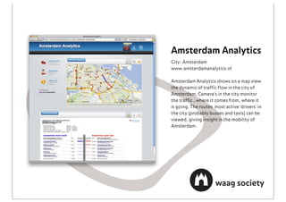 Amsterdam Analytics
City: Amsterdam
www.amsterdamanalytics.nl

Amsterdam Analytics shows on a map view
the dynamic of trafﬁc ﬂow in the city of
Amsterdam. Camera's in the city monitor
the trafﬁc , where it comes from, where it
is going. The routes most active 'drivers' in
the city (probably busses and taxis) can be
viewed, giving insight in the mobility of
Amsterdam.
 