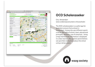 OCO Scholenzoeker
City: Amsterdam
www.onderwijsconsument.nl/ocoscholen

The OCO-scholenzoeker is a useful app for
anybody trying to ﬁnd a school in
Amsterdam. It gives the user different search
criteria, like type of school, level, educational
principles, distance, size of school etc. Using
a map interface the information is displayed
in a clear manner. Also parents (and children)
can give their evaluations about the school
using a rating system.
 