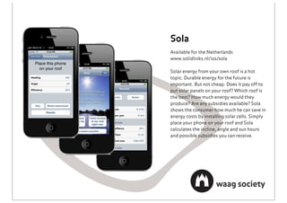Sola
Available for the Netherlands
www.solidlinks.nl/ios/sola

Solar energy from your own roof is a hot
topic. Durable energy for the future is
important. But not cheap. Does it pay off to
put solar panels on your roof? Which roof is
the best? How much energy would they
produce? Are any subsidies available? Sola
shows the consumer how much he can save in
energy costs by installing solar cells. Simply
place your phone on your roof and Sola
calculates the incline, angle and sun hours
and possible subsidies you can receive.
 