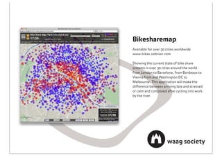 Bikesharemap
Available for over 30 cities worldwide
www.bikes.oobrien.com

Showing the current state of bike share
systems in over 30 cities around the world -
from London to Barcelona, from Bordeaux to
Vienna from and Washington DC to
Melbourne. This application will make the
difference between arriving late and stressed
or calm and composed after cycling into work
by the river.
 