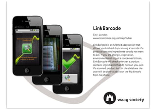 LinkBarcode
City: London
www.traintimes.org.uk/map/tube/

LinkBarcode is an Android application that
allows you to check by scanning a barcode if a
product contains ingredients you do not want
to eat. If you are allergic, vegetarian,
environmentalist or just a concerned citizen,
LinkBarcode will check whether a product
contains ingredients that do not suit you, and
if a scanned product isn't in the database the
user will be able to add it on the ﬂy directly
from his phone.
 