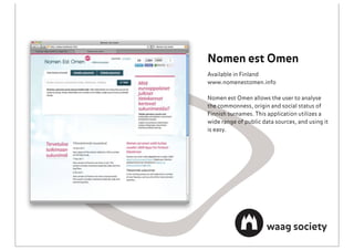 Nomen est Omen
Available in Finland
www.nomenestomen.info

Nomen est Omen allows the user to analyse
the commonness, origin and social status of
Finnish surnames. This application utilizes a
wide range of public data sources, and using it
is easy.
 