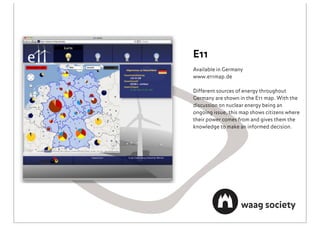 E11
Available in Germany
www.e11map.de

Different sources of energy throughout
Germany are shown in the E11 map. With the
discussion on nuclear energy being an
ongoing issue, this map shows citizens where
their power comes from and gives them the
knowledge to make an informed decision.
 