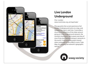 Live London
Underground
City: London
www.traintimes.org.uk/map/tube/

The app plots the current positions of all
London Underground trains on a map, and
updates the map in real time. It provides a
stunning visualisation of the sheer amount
going on in the Underground network, the
constant movement, and a great overview of
one of the most famous transport networks in
the world. It also provides great interest
when compared to Harry Beck's iconic Tube
Map, by showing the network's geographic
nature.
 