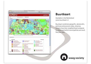 Buurtkaart
Available in the Netherland
www.buurtkaart.nl

Buurkaart combines geograﬁc, democraﬁc,
political and economic data, showing
citizens how their neighborhood compares
to others and which municipalities are much
like your own.
 