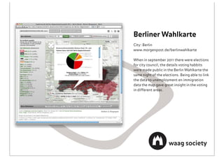 Berliner Wahlkarte
City: Berlin
www.morgenpost.de/berlinwahlkarte

When in september 2011 there were elections
for city council, the details voting habbits
were made public in the Berlin Wahlkarte the
same night of the elections. Being able to link
the data to unemployment en immigration
data the map gave great insight in the voting
in different areas.
 