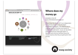 Where does my
money go
Available in the UK
www.wheredoesmymoneygo.uk

Where Does My Money Go? is an independent
non-partisan project run by the Open
Knowledge Foundation. The website tries to
make government ﬁnances much easier to
explore and understand - so you can see where
every pound of your taxes gets spent. A
beautiful and intuitive interface shows the
citizens exactly what they are getting for their
pounds.
 