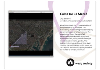 Cursa De La Merce
City: Barcelona
www.bcn.es/cursamerce/ca/resultats.html

Visualizing data in the ""cursa de la Mercè""
2009 on the map of Barcelona. The
municipality of Barcelona gives access to any
person to the data of all participants. The
visualization shows the path of all
participants (approximately 8500) with
accelerated time, doing rollover on any of
them shows their name, gender, ﬁnal
position in the race, and travel time. Upon
reaching the goal (marked as A) it shows up
the Gaussian distribution (typical) based on
the number of arrivals per minute.
 