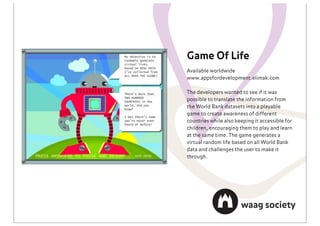 Game Of Life
Available worldwide
www.appsfordevelopment.elimak.com

The developers wanted to see if it was
possible to translate the information from
the World Bank datasets into a playable
game to create awareness of different
countries while also keeping it accessible for
children, encouraging them to play and learn
at the same time. The game generates a
virtual random life based on all World Bank
data and challenges the user to make it
through.
 