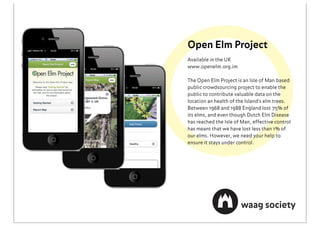 Open Elm Project
Available in the UK
www.openelm.org.im

The Open Elm Project is an Isle of Man based
public crowdsourcing project to enable the
public to contribute valuable data on the
location an health of the Island's elm trees.
Between 1968 and 1988 England lost 75% of
its elms, and even though Dutch Elm Disease
has reached the Isle of Man, effective control
has meant that we have lost less than 1% of
our elms. However, we need your help to
ensure it stays under control.
 