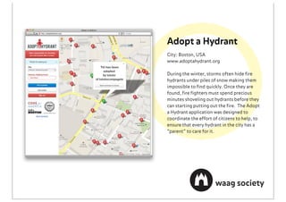 Adopt a Hydrant
City: Boston, USA
www.adoptahydrant.org

During the winter, storms often hide ﬁre
hydrants under piles of snow making them
impossible to ﬁnd quickly. Once they are
found, ﬁre ﬁghters must spend precious
minutes shoveling out hydrants before they
can starting putting out the ﬁre. The Adopt
a Hydrant application was designed to
coordinate the effort of citizens to help, to
ensure that every hydrant in the city has a
“parent” to care for it.
 