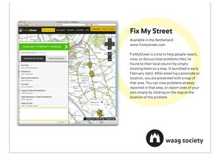 Fix My Street
Available in the Netherland
www.ﬁxmystreet.com

FixMyStreet is a site to help people report,
view, or discuss local problems they’ve
found to their local council by simply
locating them on a map. It launched in early
February 2007. After entering a postcode or
location, you are presented with a map of
that area. You can view problems already
reported in that area, or report ones of your
own simply by clicking on the map at the
location of the problem
 