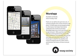 Muralapp
Available worldwide
www.muralap.mobi

Public art can deﬁne the spirit of a city. It
connects people with a sense of history and
place. A mobile app can give people access
to information that helps them better
understand the world around them.
MuralApp helps you to not only ﬁnd art, but
to get to know it. Who was the artist? What
was their thinking behind the piece? Was
there a different mural beneath the one you
see today and what did it look like? The
mural app is a way for city dwellers and
visitors to explore the art in their towns –
and discover the history of the art around
them.
 