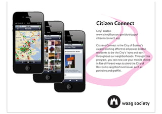 Citizen Connect
City: Boston
www.cityofboston.gov/doit/apps/
citizensconnect.asp

Citizens Connect is the City of Boston's
award-winning effort to empower Boston
residents to be the City's "eyes and ears"
throughout our neighborhoods. Through this
program, you can now use your mobile phone
in ﬁve different ways to alert the City of
Boston to neighborhood issues such as
potholes and grafﬁti.
 