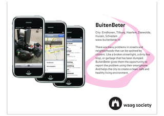 BuitenBeter
City: Eindhoven, Tilburg, Haarlem, Zeewolde,
Huizen, Schiedam
www.buitenbeter.nl

There are many problems in streets and
neighborhoods that can be spotted by
citizens. Like a broken streetlight, a dirty bus
stop, or garbage that has been dumped.
BuitenBeter gives them the opportunity to
report the problem using their smartphone.
And helps the city to create a clean, safe and
healthy living environment.
 