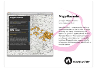 MapyHazardu
Available in Czech Republic
www.mapyhazardu.cz

MapyHazardu is a crowdsourcing platform
showing open data on the location of public
buildings and asking citizens to map the
location of gambling slot machines. Within
the Czech Republic these slot machines are
not allowed within 100 meters from public
buildings. The application uses the helpful
information of citizens to help law ofﬁcials to
enforce the law.
 