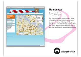 Bomenkap
City: Amsterdam
www.bomenkap.nl

The simple principle of the site is to show
information on trees in the city that are in
the permit process of being cut. Many
people care a great deal about keeping their
city green. It gives them the opportunity to
see what is happening in their neighborhood.
 