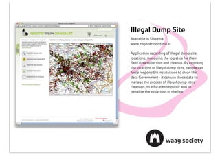Illegal Dump Site
Available in Slovenia
www.register.ocistimo.si

Application recording of illegal dump site
locations, managing the logistics for their
ﬁeld data collection and cleanup. By exposing
the locations of illegal dump sites, people can
force responsible institutions to clean the
data Government - it can use these data to
manage the process of illegal dump sites
cleanups, to educate the public and to
penalize the violations of the law.
 