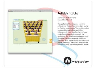 Politiek Inzicht
Available in the Netherland
www.ZNasichDani.sk

The app Political Insight shows what the
politicians of the dutch parliament are saying
by showing word clouds of the most important
words said (per period) per politician.
Politicians talk a lot. It is often hard to keep
track of opinions and discussions in the
parliament. Our visualization makes it crystal
clear what the politician's most important
topics are. Also, it gives a good representation
of how the seats of the current politicians are
distributed in the parliament (who sits where).
 