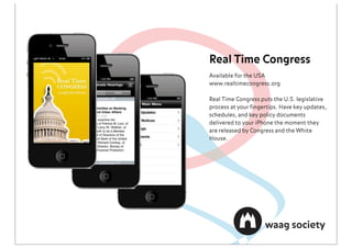 Real Time Congress
Available for the USA
www.realtimecongress.org

Real Time Congress puts the U.S. legislative
process at your ﬁngertips. Have key updates,
schedules, and key policy documents
delivered to your iPhone the moment they
are released by Congress and the White
House.
 