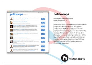Politwoops
Available in the Netherlands
www.politwoops.nl

Politwoops saves deleted twitter messages from
politicians. This tools follows about 2200
politicians in the Netherlands and not only
promotes transparency, but also shows that the
memory of internet is extremely strong. Even
after you remove something, it often can still be
found. Politwoops has received much interest
from the international community which has
resulted in similar initiatives being started
throughout the world.
 