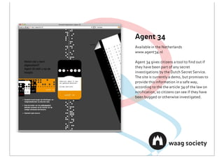 Agent 34
Available in the Netherlands
www.agent34.nl

Agent 34 gives citizens a tool to ﬁnd out if
they have been part of any secret
investigations by the Dutch Secret Service.
The site is currently a demo, but promises to
provide this information in a safe way,
according to the the article 34 of the law on
notiﬁcation, so citizens can see if they have
been bugged or otherwise investigated.
 