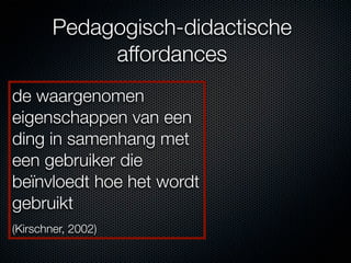 Pedagogisch-didactische
             affordances
de waargenomen
eigenschappen van een
ding in samenhang met
een gebruiker die
beïnvloedt hoe het wordt
gebruikt
(Kirschner, 2002)
 