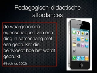 Pedagogisch-didactische
             affordances
de waargenomen
eigenschappen van een
ding in samenhang met
een gebruiker die
beïnvloedt hoe het wordt
gebruikt
(Kirschner, 2002)
 